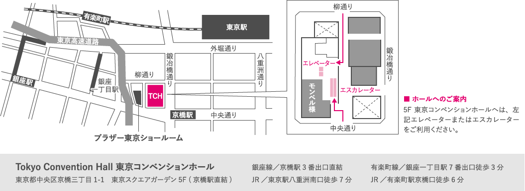 
    ブラザー東京ショールーム
    ■ ホールへのご案内　5F東京コンベンションホールへは、左記エレベーターまたはエスカレーターをご利用ください。
    Tokyo Convention Hall 東京コンベンションホール　東京都中央区京橋三丁目1-1　東京スクエアガーデン5F (京橋駅直結)
    銀座線／京橋駅3番出口直結　JR／東京駅八重洲南口徒歩7分
    有楽町線／銀座一丁目駅7番出口徒歩3分　JR／有楽町駅京橋口徒歩6分
    