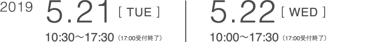 2019 5.21[TUE]10:30〜17:30（17:00受付終了） 5.22[WED]10:00〜17:30（17:00受付終了）