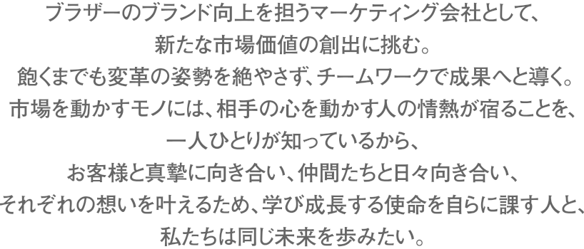 ブラザーのブランド向上を担うマーケティング会社として、新たな市場価値の創出に挑む。飽くまでも変革の姿勢を絶やさず、チームワークで成果へと導く。市場を動かすモノには、相手の心を動かす人の情熱が宿ることを、一人ひとりが知っているから、お客様と真摯に向き合い、仲間たちと日々向き合い、それぞれの想いを叶えるため、学び成長する使命を自らに課す人と、私たちは同じ未来を歩みたい。