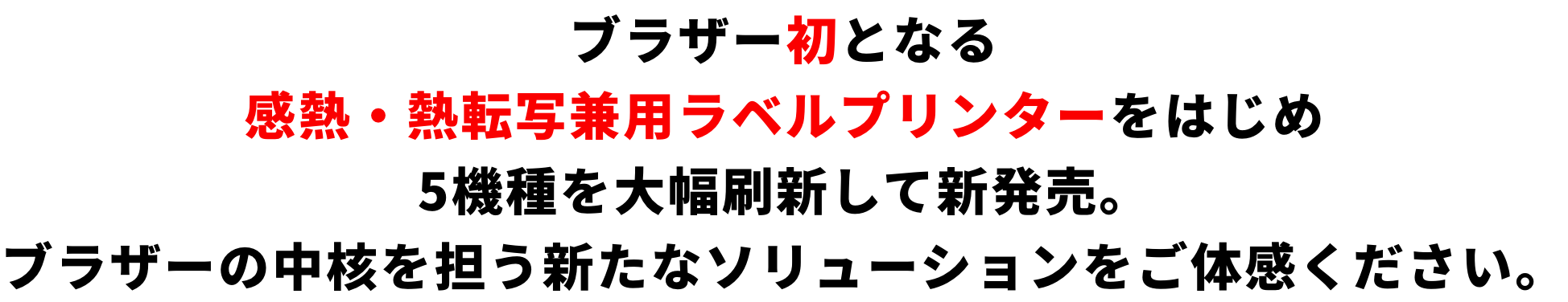 ブラザー初となる感熱・熱転写兼用ラベルプリンターをはじめ5機種を大幅刷新して新発売。ブラザーの中核を担う新たなソリューションをご体感ください。