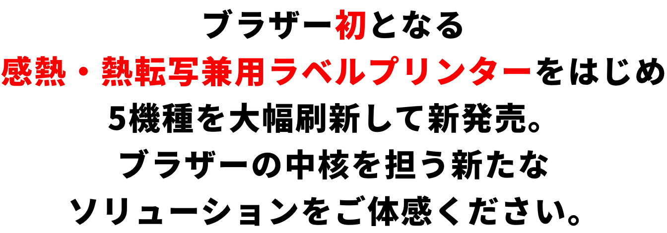 ブラザー初となる感熱・熱転写兼用ラベルプリンターをはじめ5機種を大幅刷新して新発売。ブラザーの中核を担う新たなソリューションをご体感ください。