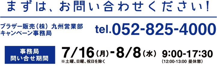 まずは、お問い合わせください!　ブラザー販売（株） 九州営業部キャンペーン事務局　tel.052-825-4000　事務局問い合せ期間　7/16（月）-8/8（水）9:00-17:30（12:00-13:00 昼休憩）※土曜、日曜、祝日を除く