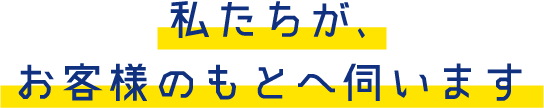 私たちが、お客様のもとへ伺います