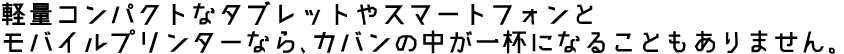 軽量コンパクトなタブレットやスマートフォンとモバイルプリンターなら、カバンの中が一杯になることもありません。
