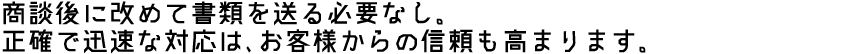 商談後に改めて書類を送る必要なし。正確で迅速な対応は、お客様からの信頼も高まります。