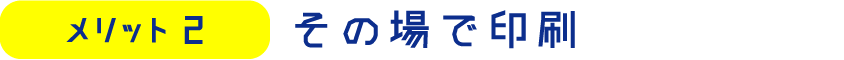 メリット2　その場で印刷