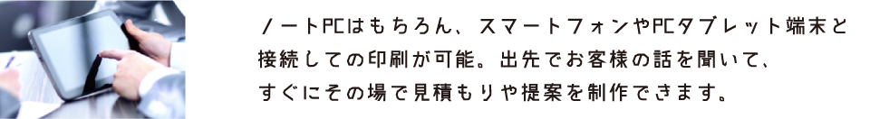ノートPCはもちろん、スマートフォンやPCタブレット端末と接続しての印刷が可能。出先でお客様の話を聞いて、すぐにその場で見積もりや提案を制作できます。
