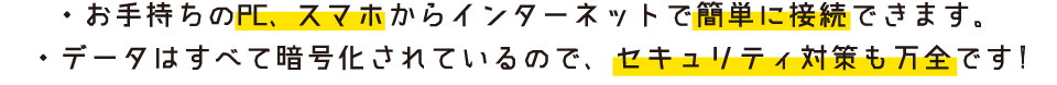 ・お手持ちのPC、スマホからインターネットで簡単に接続できます。　・データはすべて暗号化されているので、セキュリティ対策も万全です!