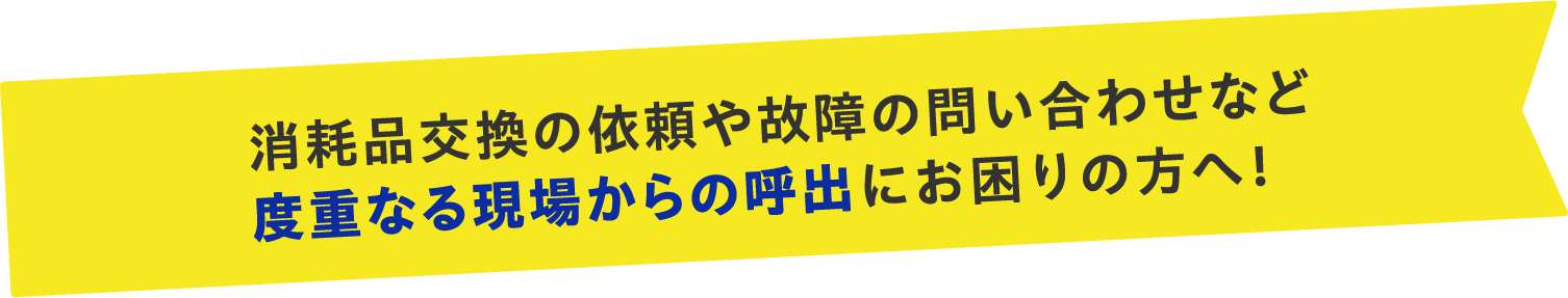 消耗品交換の依頼や故障の問い合わせなど度重なる現場からの呼出にお困りの方へ！
