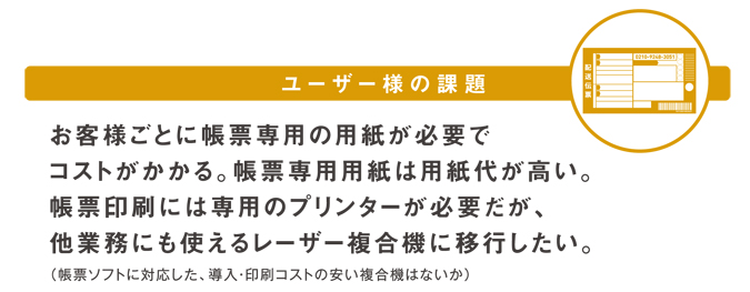 ユーザー様の課題 お客様ごとの帳票専用の用紙が必要でコストがかかる。帳票専用用紙は用紙代が高い。帳票印刷には専用のプリンターが必要だが、他業務にも使えるレーザー複合機に移行したい。