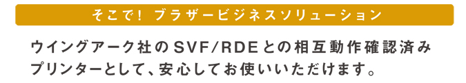 そこで！ブラザービジネスソリューション ウイングアーク１ｓｔ株式会社のSVF/RDEとの相互動作確認済みプリンターとして、安心してお使いいただけます。