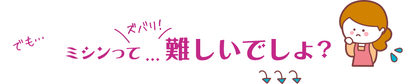 でも…ミシンってズバリ！難しいでしょ？