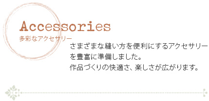 多彩なアクセサリー　さまざまな縫い方を便利にするアクセサリーを豊富に準備しました。作品づくりの快適さ、楽しさが広がります。