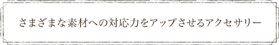 さまざまな素材への対応力をアップさせるアクセサリー