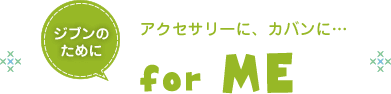 ジブンのために　for ME　アクセサリーに、カバンに…