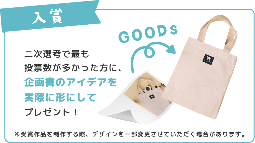 二次選考で最も投票数が多かった方に、企画書のアイデアを実際に形にしてプレゼント！※受賞作品を制作する際、デザインを一部変更させていただく場合があります。