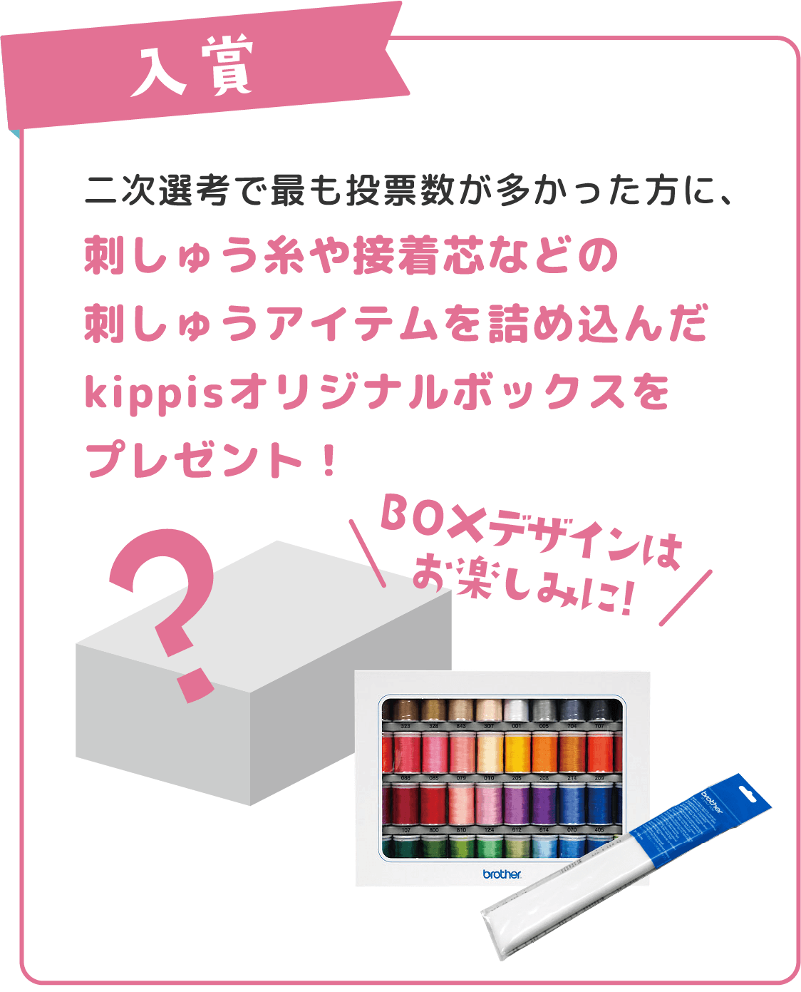 入賞 二次選考で最も投票数が多かった方に、刺しゅう糸や接着芯などの刺しゅうアイテムを詰め込んだkippisオリジナルボックスをプレゼント！