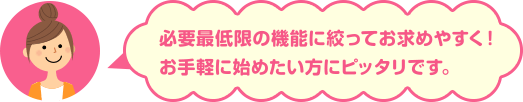 必要最低限の機能に絞ってお求めやすく！お手軽に始めたい方にピッタリです。