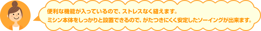 便利な機能が入っているので、ストレスなく縫えます。ミシン本体をしっかりと設置できるので、がたつきにくく安定したソーイングが出来ます