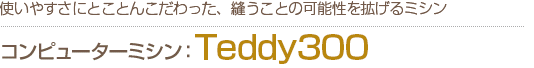 コンピューターミシンTeddy300　使いやすさにとことんこだわった、縫うことの可能性を拡げるミシン