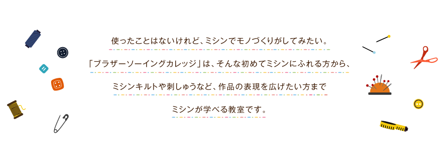 使ったことはないけれど、ミシンでモノづくりがしてみたい。「ブラザーソーイングカレッジ」は、そんな初めてミシンにふれる方から、ミシンキルトや刺繍など、作品の表現を拡げたい方までミシンが学べる教室です。