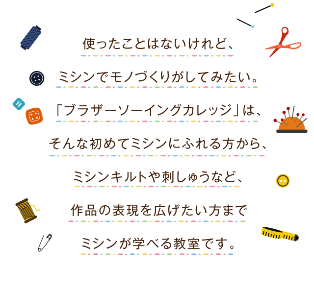 使ったことはないけれど、ミシンでモノづくりがしてみたい。「ブラザーソーイングカレッジ」は、そんな初めてミシンにふれる方から、ミシンキルトや刺繍など、作品の表現を拡げたい方までミシンが学べる教室です。