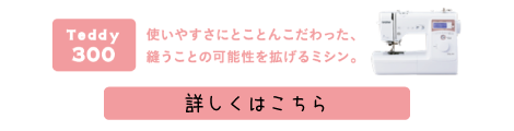 Teddy(テディ―)300(CPM5901) 使いやすさにとことんこだわった、縫うことの可能性を拡げるミシン。詳しくはこちら