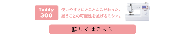 Teddy(テディ―)300(CPM5901) 使いやすさにとことんこだわった、縫うことの可能性を拡げるミシン。詳しくはこちら