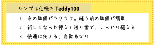 シンプル仕様のTeddy(テディ―)100(CPM4901) 糸の準備がラクラク。縫う前の準備が簡単 新しくなった押えと送り歯で、しっかり縫える 快適に使える、自動糸切り