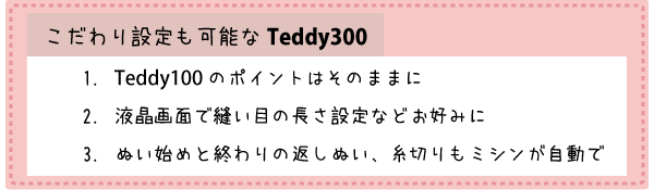 こだわり設定も可能なTeddy(テディ―)300(CPM5901) Teddy(テディ―)100(CPM4901)のポイントはそのままに 液晶画面で縫い目の長さ設定などお好みに ぬい始めと終わりの返しぬいと糸切りもミシンが自動で