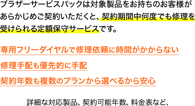 ブラザーサービスパックは対象製品をお持ちのお客様があらかじめご契約いただくと、契約期間中何度でも修理を受けられる定額保守サービスです。