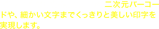 300dpi※の高解像度印刷で、二次元バーコードや、細かい文字までくっきりと美しい印字を実現します。  