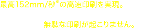 最高152mm/秒※の高印刷を実現。必要な枚数だけ印刷するので、タックシールの運用で課題であった無駄な印刷が起こりません。