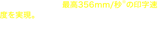 大量発行に適した最高356mm/秒※の印字速度を実現。作業の手を止めずにラベルを発行することができます。