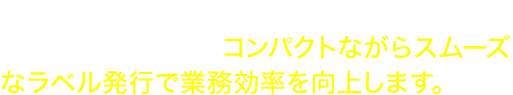 熱転写の耐久性はそのままに、最高152mm/秒※の印刷が可能。コンパクトながらスムーズなラベル発行で業務効率を向上します。