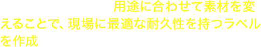 ラベル種類が豊富。用途に合わせて素材を変えることで、現場に最適な耐久性を持つラベルを作成できます。 