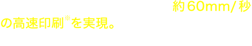 Tzeテープ・標準印刷使用時、約60mm/秒の高速印刷※を実現。 従来機より約3倍の印刷速度を実現しました。