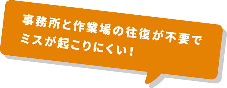 事務所と作業場の往復が不要でミスが起こりにくい！
