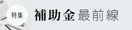 【特集】補助金最前線