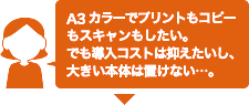 A3カラーでプリントもコピーもスキャンもしたい。でも導入コストは抑えたいし、大きい本体は置けない･･･。