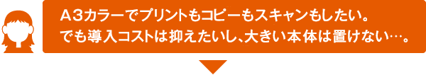 A3カラーでプリントもコピーもスキャンもしたい。でも導入コストは抑えたいし、大きい本体は置けない･･･。