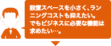 設置スペースを小さく、ランニングコストも抑えたい。でもビジネスに必要な機能は求めたい･･･。