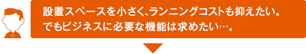 設置スペースを小さく、ランニングコストも抑えたい。でもビジネスに必要な機能は求めたい･･･。