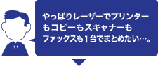 やっぱりレーザーでプリンターもコピーもスキャナーもファックスも1台でまとめたい･･･。