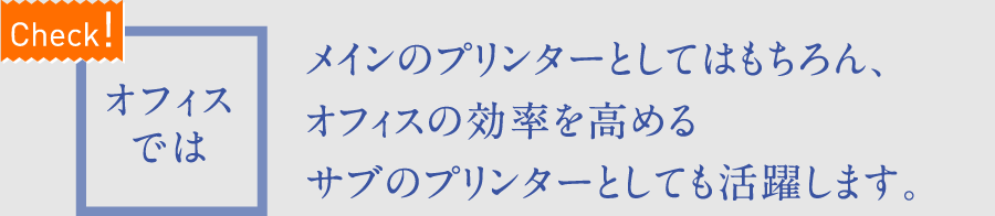 【Check!】オフィスでは　メインのプリンターとしてはもちろん、オフィスの効率を高めるサブのプリンターとしても活躍します。