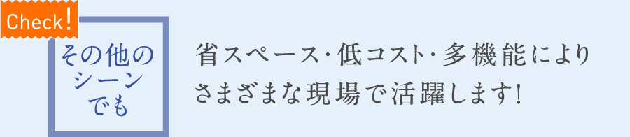 【Check!】その他のシーンでも　省スペース・低コスト・多機能によりさまざまな現場で活躍します！