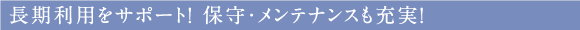 長期利用をサポート！ 保守・メンテナンスも充実！