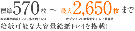 標準570枚（本体標準給紙トレイ+多目的トレイ）〜最大2,650枚まで（オプションの増設給紙トレイ装着時）　給紙可能な大容量給紙トレイを搭載！