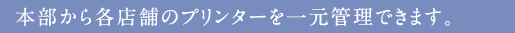 本部から各店舗のプリンターを一元管理できます。