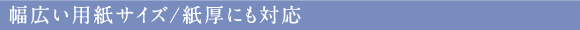 幅広い用紙サイズ/紙厚にも対応